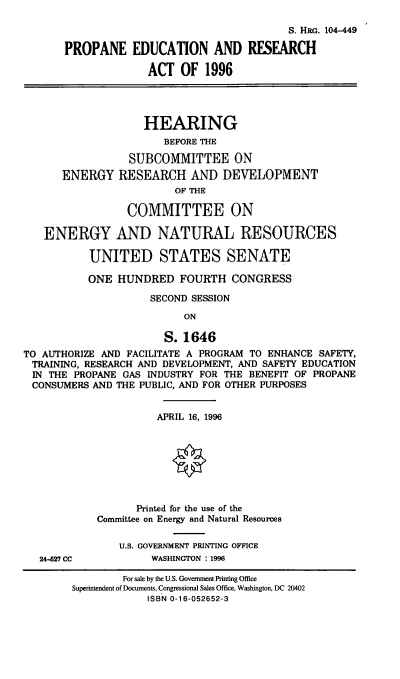 handle is hein.cbhear/ppera0001 and id is 1 raw text is: 

                                            S. HRG. 104-449

       PROPANE EDUCATION AND RESEARCH

                    ACT   OF  1996




                    HEARING
                       BEFORE THE

                 SUBCOMMITTEE ON
      ENERGY RESEARCH AND DEVELOPMENT
                         OF THE

                 COMMITTEE ON

   ENERGY AND NATURAL RESOURCES

           UNITED STATES SENATE

           ONE  HUNDRED   FOURTH  CONGRESS

                     SECOND SESSION

                          ON

                       S. 1646
TO AUTHORIZE AND FACILITATE A PROGRAM TO ENHANCE SAFETY,
TRAINING, RESEARCH AND DEVELOPMENT, AND SAFETY EDUCATION
IN  THE PROPANE GAS INDUSTRY FOR THE BENEFIT OF PROPANE
CONSUMERS  AND THE PUBLIC, AND FOR OTHER PURPOSES


                      APRIL 16, 1996




                         §


                   Printed for the use of the
            Committee on Energy and Natural Resources

                U.S. GOVERNMENT PRINTING OFFICE
   24-627 CC         WASHINGTON : 1996

                For sale by the U.S. Government Printing Office
        Superintendent of Documents, Congressional Sales Office, Washington, DC 20402
                    ISBN 0-16-052652-3


