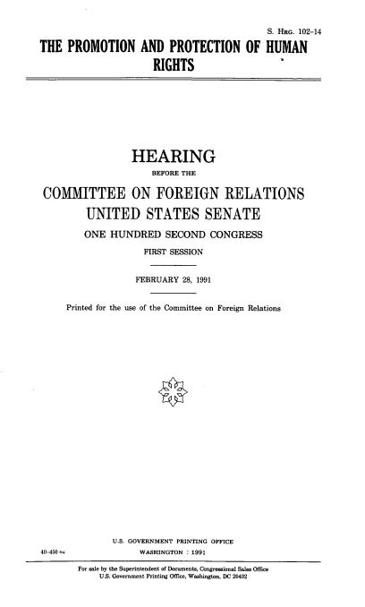 handle is hein.cbhear/pphr0001 and id is 1 raw text is: S. HRG. 102-14
THE PROMOTION AND PROTECTION OF HUMAN
RIGHTS

HEARING
BEFORE THE
COMMITTEE ON FOREIGN RELATIONS
UNITED STATES SENATE
ONE HUNDRED SECOND CONGRESS
FIRST SESSION
FEBRUARY 28, 1991
Printed for the use of the Committee on Foreign Relations

U.S. GOVERNMENT PRINTING OFFICE
WASHINGTON : 1991

40-450

For sale by the Superintendent of Documents, Congressional Sales Office
U.S. Government Printing Office, Washington, DC 20402


