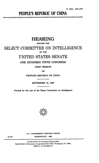 handle is hein.cbhear/pplerpca0001 and id is 1 raw text is: 


                                   S. HRG. 105-276

PEOPLE'S REPUBUC OF CHINA


                    HEARING
                        BEFORE THE
SELECT COMMITTEE ON INTELLIGENCE


                          OF THE

           UNITED STATES SENATE

           ONE HUNDRED FIFTH CONGRESS

                       FIRST SESSION
                            ON

                PEOPLE'S REPUBLIC OF CHINA


                     SEPTEMBER 18, 1997


       Printed for the use of the Select Committee on Intelligence


              U.S. GOVERNMENT PRINTING OFFICE
45-273              WASHINGTON : 1998

               For sale by the U.S. Government Printing Office
      Superintendent of Documents, Congressional Sales Office, Washington, DC 20402
                   ISBN 0-16-055960-X


