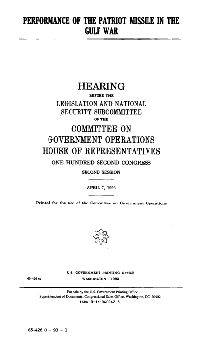 handle is hein.cbhear/ppmgw0001 and id is 1 raw text is: PERFORMANCE OF THE PATRIOT MISSILE IN THE
GULF WAR

HEARING
BEFORE THE
LEGISLATION AND NATIONAL
SECURITY SUBCOMMITTEE
OF THE
COMMITTEE ON
GOVERNMENT OPERATIONS
HOUSE OF REPRESENTATIVES
ONE HUNDRED SECOND CONGRESS
SECOND SESSION
APRIL 7, 1992
Printed for the use of the Committee on Government Operations

U.S. GOVERNMENT PRINTING OFFICE
WASHINGTON :1993

65-426--

65-426 0 - 93 - 1

For sale by the U.S. Government Printing Office
Superintendent of Documents, Congressional Sales Office, Washington, DC 20402
ISBN 0-16-040242-5



