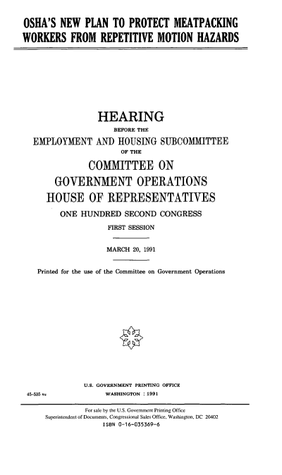 handle is hein.cbhear/ppmwrm0001 and id is 1 raw text is: OSHA'S NEW PLAN TO PROTECT MEATPACKING
WORKERS FROM REPETITIVE MOTION HAZARDS

EMPLOYMENT

HEARING
BEFORE THE
AND HOUSING SUBCOMMITTEE
OF THE

COMMITTEE ON
GOVERNMENT OPERATIONS
HOUSE OF REPRESENTATIVES
ONE HUNDRED SECOND CONGRESS
FIRST SESSION
MARCH 20, 1991
Printed for the use of the Committee on Government Operations
U.S. GOVERNMENT PRINTING OFFICE
45-535                  WASHINGTON : 1991
For sale by the U.S. Government Printing Office
Superintendent of Documents, Congressional Sales Office, Washington, DC 20402
ISBN 0-16-035369-6


