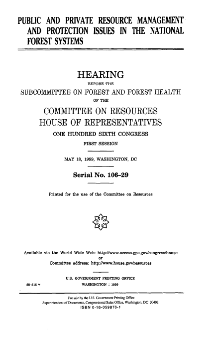 handle is hein.cbhear/pprmpi0001 and id is 1 raw text is: PUBLIC AND PRIVATE RESOURCE MANAGEMENT
AND PROTECTION ISSUES IN THE NATIONAL
FOREST SYSTEMS

HEARING
BEFORE THE
SUBCOMMITTEE ON FOREST AND FOREST HEALTH
OF THE
COMMITTEE ON RESOURCES
HOUSE OF REPRESENTATIVES
ONE HUNDRED SIXTH CONGRESS
FIRST SESSION
MAY 18, 1999, WASHINGTON, DC
Serial No. 106-29
Printed for the use of the Committee on Resources
Available via the World Wide Web: http'/www.access.gpo.gov/congress/house
or
Committee address: http'/www.house.gov/resources
U.S. GOVERNMENT PRINTING OFFICE
58-515 a               WASHINGTON : 1999
For sale by the U.S. Government Printing Office
Superintendent of Documents, Congressional Sales Office, Washington, DC 20402
ISBN 0-16-059876-1


