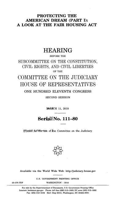 handle is hein.cbhear/pramdrm0001 and id is 1 raw text is: 


              PROTECTING THE
        AMERICAN DREAM (PART I):
   A LOOK AT THE FAIR HOUSING ACT






                 HEARING
                     BEFORE THE

   SUBCOMMITTEE ON THE CONSTITUTION,
      CIVIL RIGHTS, AND CIVIL LIBERTIES
                       OF THE

   COMMITTEE ON THE JUDICIARY

   HOUSE OF REPRESENTATIVES.

       ONE HUNDRED ELEVENTH CONGRESS
                   SECOND SESSION


                   IWgMCH 11, 2010


              SerhiilINo. 111-80


      jl4al fhfibtlh6%ne of khe Committee on the Judiciary











    Available via the World Wide Web: http://judiciary.house.gov

             U.S. GOVERNMENT PRINTING OFFICE
55-376 PDF         WASHINGTON : 2010
     For sale by the Superintendent of Documents, U.S. Government Printing Office
     Internet: bookstore.gpo.gov Phone: toll free (866) 512-1800; DC area (202) 512-1800
        Fax: (202) 512-2104 Mail: Stop IDCC, Washington, DC 20402-0001


