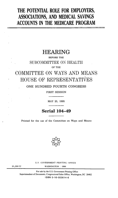 handle is hein.cbhear/preams0001 and id is 1 raw text is: THE POTENTIAL ROLE FOR EMPLOYERS,
ASSOCIATIONS, AND MEDICAL SAVINGS
ACCOUNTS IN THE MEDICARE PROGRAM

HEARING
BEFORE THE
SUBCOMMITTEE ON HEALTH
OF THE
COMMITTEE ON WAYS AND MEANS
HOUSE OF REPRESENTATIVES

ONE HUNDRED FOURTH CONGRESS
FIRST SESSION

MAY 25, 1995

Serial 104-49
Printed for the use of the Committee on Ways and Means

U.S. GOVERNMENT PRINTING OFFICE
WASHINGTON : 1996

25-328 CC

For sale by the U.S. Government Printing Office
Superintendent of Documents, Congressional Sales Office, Washington, DC 20402
ISBN 0-16-053614-6


