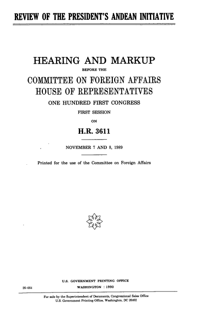 handle is hein.cbhear/presand0001 and id is 1 raw text is: REVIEW OF THE PRESIDENT'S ANDEAN INITIATIVE

HEARING AND MARKUP
BEFORE THE
COMMITTEE ON FOREIGN AFFAIRS
HOUSE OF REPRESENTATIVES
ONE HUNDRED FIRST CONGRESS
FIRST SESSION
ON
H.R. 3611

26-664

NOVEMBER 7 AND 8, 1989
Printed for the use of the Committee on Foreign Affairs
U.S. GOVERNMENT PRINTING OFFICE
WASHINGTON : 1990

For sale by the Superintendent of Documents, Congressional Sales Office
U.S. Government Printing Office, Washington, DC 20402


