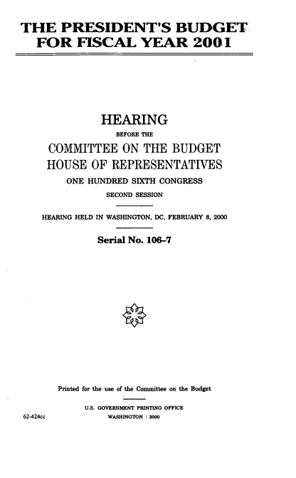 handle is hein.cbhear/presdm0001 and id is 1 raw text is: THE. PRESIDENT'S BUDGET,
FOR FISCAL YEAR 2001

HEARING
BEFORE THE
COMMITTEE ON THE BUDGET
HOUSE OF REPRESENTATIVES
ONE HUNDRED SIXTH CONGRESS
SECOND SESSION
HEARING HELD IN WASHINGTON, DC, FEBRUARY 8, 2000
Serial No. 106-7
Printed for the use of the Committee on the Budget
U.S. GOVERNMENT PRINTING OFFICE
62-424cc            WASHINGTON : 2000


