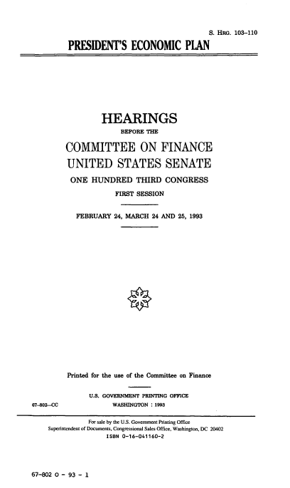 handle is hein.cbhear/presecp0001 and id is 1 raw text is: 



                                   S. HRG. 103-110

PRESIDENT'S ECONOMIC PIAN


         HEARINGS
              BEFORE THE

COMMITTEE ON FINANCE

UNITED STATES SENATE

ONE   HUNDRED THIRD CONGRESS

            FIRST SESSION


   FEBRUARY 24, MARCH 24 AND 25, 1993


Printed for the use of the Committee on Finance


      U.S. GOVERNMENT PRINTING OFFICE
           WASHINGTON : 1993


67-802 0 - 93 - 1


67-802-CC


          For sale by the U.S. Government Printing Office
Superintendent of Documents, Congressional Sales Office, Washington, DC 20402
               ISBN 0-16-041160-2


