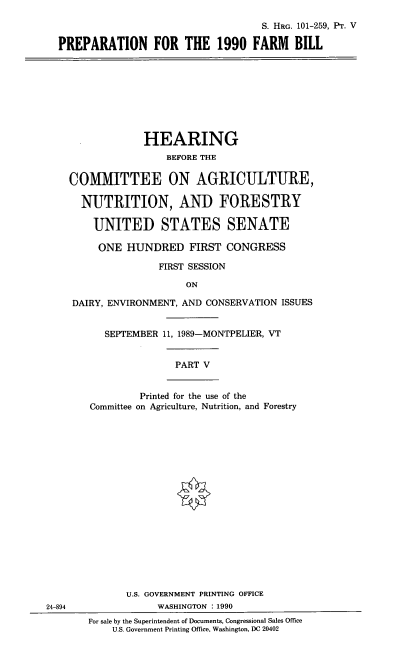 handle is hein.cbhear/prfa0001 and id is 1 raw text is: S. HRG. 101-259, Pr. V
PREPARATION FOR THE 1990 FARM BILL
HEARING
BEFORE THE
COMMITTEE ON AGRICULTURE,
NUTRITION, AND FORESTRY
UNITED STATES SENATE
ONE HUNDRED FIRST CONGRESS
FIRST SESSION
ON
DAIRY, ENVIRONMENT, AND CONSERVATION ISSUES
SEPTEMBER 11, 1989-MONTPELIER, VT
PART V
Printed for the use of the
Committee on Agriculture, Nutrition, and Forestry
U.S. GOVERNMENT PRINTING OFFICE
24-894               WASHINGTON : 1990
For sale by the Superintendent of Documents, Congressional Sales Office
U.S. Government Printing Office, Washington, DC 20402



