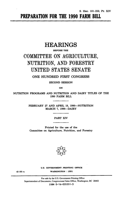 handle is hein.cbhear/prfarmbil0001 and id is 1 raw text is: S. HRG. 101-259, Pr. XIV
PREPARATION FOR THE 1990 FARM BILL

HEARINGS
BEFORE THE
COMMITTEE ON AGRICULTURE,
NUTRITION, AND FORESTRY
UNITED STATES SENATE
ONE HUNDRED FIRST CONGRESS
SECOND SESSION
ON
NUTRITION PROGRAMS AND NUTRITION AND DAIRY TITLES OF THE
1990 FARM BILL

FEBRUARY 27 AND APRIL 18, 1990-NUTRITION
MARCH 7, 1990-DAIRY
PART XIV
Printed for the use of the
Committee on Agriculture, Nutrition, and Forestry

U.S. GOVERNMENT PRINTING OFFICE
WASHINGTON :1991

42-185 a

For sale by the U.S. Government Printing Office
Superintendent of Documents, Congressional Sales Office, Washington, DC 20402
ISBN 0-16-035351-3


