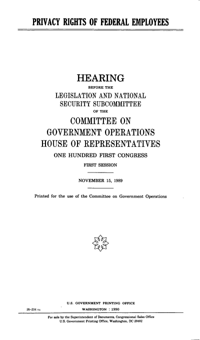 handle is hein.cbhear/prfedem0001 and id is 1 raw text is: PRIVACY RIGHTS OF FEDERAL EMPLOYEES

HEARING
BEFORE THE
LEGISLATION AND NATIONAL
SECURITY SUBCO1MITTEE
OF THE
COMMITTEE ON
GOVERNMENT OPERATIONS
HOUSE OF REPRESENTATIVES
ONE HUNDRED FIRST CONGRESS
FIRST SESSION
NOVEMBER 15, 1989
Printed for the use of the Committee on Government Operations
U.S. GOVERNMENT PRINTING OFFICE
26-234 -             WASHINGTON : 1990
For sale by the Superintendent of Documents, Congressional Sales Office
U.S. Government Printing Office, Washington, DC 20402


