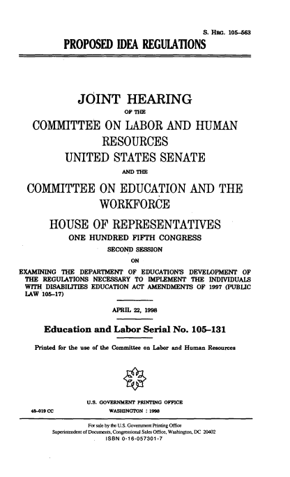 handle is hein.cbhear/pridregl0001 and id is 1 raw text is: 


                                         S. HnG. 105-563

          PROPOSED IDEA REGULATIONS






             JOINT HEARING
                        OF THE

   COMMITTEE ON LABOR AND HUMAN

                   RESOURCES

          UNITED STATES SENATE



  COMMITTEE ON EDUCATION AND THE

                  WORKFORCE

       HOUSE OF REPRESENTATIVES
           ONE HUNDRED FIFTH CONGRESS
                    SECOND SESSION
                         ON
EXAMINING THE DEPARTMENT OF EDUCATION'S DEVELOPMENT OF
THE REGULATIONS NECESSARY TO IMPLEMENT THE INDIVIDUALS
WITH DISABILITIES EDUCATION ACT AMENDMENTS OF 1997 (PUBLIC
LAW 105-17)

                     APRIL 22, 1998

      Education and Labor Serial No. 105-131

    Printed for the use of the Committee on Labor and Human Resources






               U.S. GOVERNMENT PRINTING OFFICE
   48-019 CC        WASHINGTON : 1998


        For sale by the U.S. Government Printing Office
Superintendent of Documents, Congressional Sales Office, Washington, DC 20402
            ISBN 0-16-057301-7


