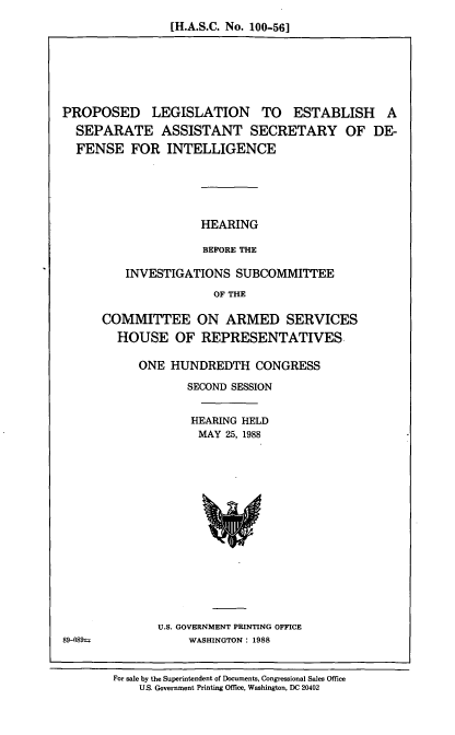 handle is hein.cbhear/prlgte0001 and id is 1 raw text is: [H.A.S.C. No. 100-56]

PROPOSED LEGISLATION TO ESTABLISH A
SEPARATE ASSISTANT SECRETARY OF DE-
FENSE FOR INTELLIGENCE
HEARING
BEFORE THE
INVESTIGATIONS SUBCOMMITTEE
OF THE

COMMITTEE ON ARMED SERVICES
HOUSE OF REPRESENTATIVES.
ONE HUNDREDTH CONGRESS
SECOND SESSION
HEARING HELD
MAY 25, 1988

U.S. GOVERNMENT PRINTING OFFICE
WASHINGTON: 1988

89-089-

For sale by the Superintendent of Documents, Congressional Sales Office
U.S. Government Printing Office, Washington, DC 20402


