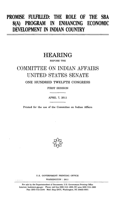 handle is hein.cbhear/prmrlb0001 and id is 1 raw text is: 




PROMISE FULFILLED: THE ROLE OF THE SBA

   8(A) PROGRAM IN ENHANCING ECONOMIC

   DEVELOPMENT IN INDIAN COUNTRY


               HEARING
                   BEFORE THE


COMMITTEE ON INDIAN AFFAIRS

      UNITED STATES SENATE

      ONE HUNDRED TWELFTH CONGRESS

                 FIRST SESSION


                 APRIL 7, 2011


   Printed for the use of the Committee on Indian Affairs






















           U.S. GOVERNMENT PRINTING OFFICE
                 WASHINGTON : 2011
   For sale by the Superintendent of Documents, U.S. Government Printing Office
 Internet: bookstore.gpo.gov Phone: toll free (866) 512-1800; DC area (202) 512-1800
     Fax: (202) 512-2104 Mail: Stop IDCC, Washington, DC 20402-0001


