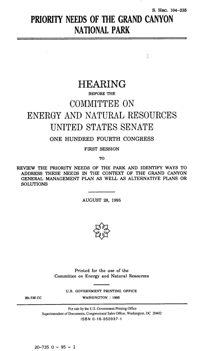 handle is hein.cbhear/prndsgnd0001 and id is 1 raw text is: 
                                             S. HRG. 104-235

     PRIORITY   NEEDS   OF  THE  GRAND CANYON

                   NATIONAL PARK










                   HEARING
                        BEFORE THE

                 COMMITTEE ON

   ENERGY AND NATURAL RESOURCES

           UNITED STATES SENATE

           ONE  HUNDRED   FOURTH   CONGRESS

                      FIRST SESSION

                           TO

REVIEW THE PRIORITY NEEDS OF THE PARK AND IDENTIFY WAYS TO
ADDRESS  THESE NEEDS IN THE CONTEXT OF THE GRAND  CANYON
  GENERAL MANAGEMENT PLAN AS WELL AS ALTERNATIVE PLANS OR
  SOLUTIONS


                      AUGUST 28, 1995













                   Printed for the use of the
            Committee on Energy and Natural Resources


                U.S. GOVERNMENT PRINTING OFFICE
   20-735 CC          WASHINGTON : 1995

                 For sale by the U.S. Government Printing Office
        Superintendent of Documents, Congressional Sales Office, Washington, DC 20402
                     ISBN 0-16-052037-1


20-735 0 - 95 - 1


