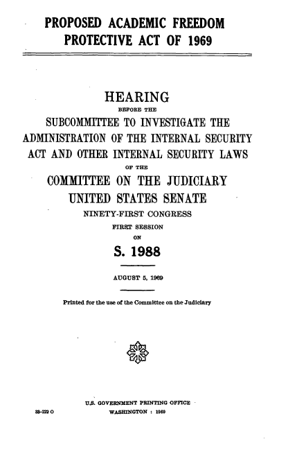 handle is hein.cbhear/proacafr0001 and id is 1 raw text is: PROPOSED ACADEMIC FREEDOM
PROTECTIVE ACT OF 1969
HEARING
BEPORE THE
SUBCOMMITTEE TO INVESTIGATE THE
ADMINISTRATION OF THE INTERNAL SECURITY
ACT AND OTHER INTERNAL SECURITY LAWS
OF THE
COMMITTEE ON THE JUDICIARY
UNITED STATES SENATE
NINETY-FIRST CONGRESS
FIRST SESSION
ON
S. 1988
AUGUST 5, 1969
Printed for the use of the Committee on the Judiciary
U.S. GOVERNMENT PRINTING OFFICE
88-2220      WASHINGTON : 1969


