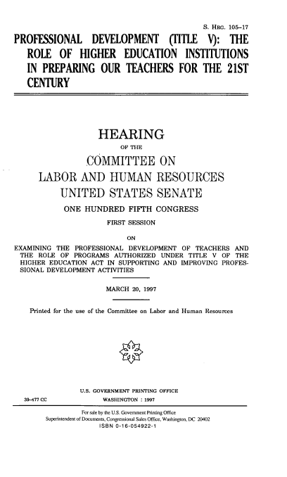 handle is hein.cbhear/profdvtc0001 and id is 1 raw text is: 


                                            S. HRG. 105-17

PROFESSIONAL      DEVELOPMENT       (TITLE   V): THE

   ROLE OF HIGHER EDUCATION INSTITUTIONS

   IN PREPARING OUR TEACHERS FOR THE 21ST

   CENTURY






                    HEARING
                         OF THE

                 COMMITTEE ON

      LABOR AND HUMAN RESOURCES

           UNITED STATES SENATE

           ONE HUNDRED FIFTH CONGRESS

                      FIRST SESSION

                          ON
EXAMINING THE PROFESSIONAL DEVELOPMENT OF TEACHERS AND
THE ROLE OF PROGRAMS AUTHORIZED UNDER TITLE V OF THE
HIGHER EDUCATION ACT IN SUPPORTING AND IMPROVING PROFES-
SIONAL DEVELOPMENT ACTIVITIES


                     MARCH 20, 1997


    Printed for the use of the Committee on Labor and Human Resources










               U.S. GOVERNMENT PRINTING OFFICE
  39-477 CC          WASHINGTON : 1997


        For sale by the U.S. Government Printing Office
Superintendent of Documents, Congressional Sales Office, Washington, DC 20402
            ISBN 0-16-054922-1


