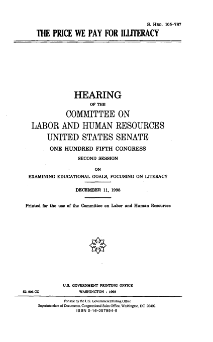handle is hein.cbhear/prpillt0001 and id is 1 raw text is: 



                                      S. HPc. 105-787

THE PRICE WE PAY FOR ILLTERACY


                 HEARING
                      OF THE

              COMMITTEE ON

  LABOR AND HUMAN RESOURCES

       UNITED STATES SENATE

       ONE HUNDRED FIFTH CONGRESS

                  SECOND SESSION

                        ON
 EXAMINING EDUCATIONAL GOALS, FOCUSING ON LITERACY

                 DECEMBER 11, 1998


Printed for the use of the Committee on Labor and Human Resources


U.S. GOVERNMENT PRINTING OFFICE
      WASHINGTON : 1998


52-906 CC


         For sale by the U.S. Government Printing Office
Superintendent of Documents, Congressional Sales Office, Washington, DC 20402
             ISBN 0-16-057994-5


