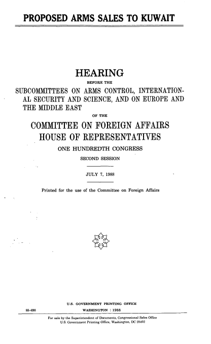 handle is hein.cbhear/prpkwt0001 and id is 1 raw text is: PROPOSED ARMS SALES TO KUWAIT

HEARING
BEFORE THE
SUBCOMMITTEES ON ARMS CONTROL, INTERNATION-
AL SECURITY AND SCIENCE, AND ON EUROPE AND
THE MIDDLE EAST
OF THE
COMMITTEE ON FOREIGN AFFAIRS
HOUSE OF REPRESENTATIVES
ONE HUNDREDTH CONGRESS
SECOND SESSION

JULY 7, 1988

Printed for the use of the Committee on Foreign Affairs

U.S. GOVERNMENT PRINTING OFFICE
WASHINGTON : 1988

For sale by the Superintendent of Documents, Congressional Sales Office
U.S. Government Printing Office, Washington, DC 20402

88-690


