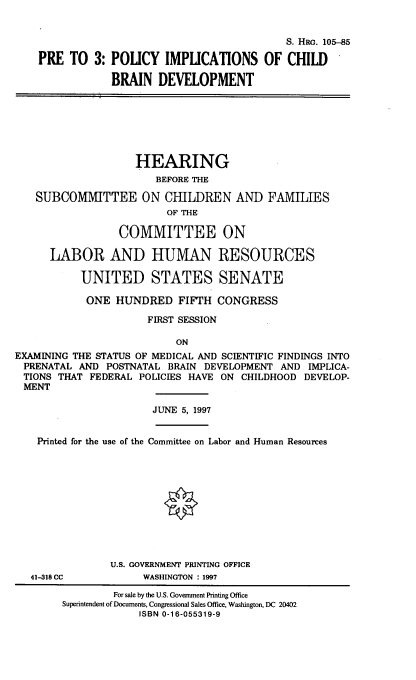 handle is hein.cbhear/prpolim0001 and id is 1 raw text is: 


                                             S. HaG. 105-85

    PRE TO 3: POLICY IMPUCATIONS OF CHILD

                BRAIN DEVELOPMENT







                    HEARING
                       BEFORE THE

   SUBCOMMITTEE ON CHILDREN AND FAMILIES
                         OF THE

                 COMMITTEE ON

      LABOR AND HUMAN RESOURCES

           UNITED STATES SENATE

           ONE HUNDRED FIFTH CONGRESS

                      FIRST SESSION

                           ON
EXAMINING THE STATUS OF MEDICAL AND SCIENTIFIC FINDINGS INTO
PRENATAL AND POSTNATAL BRAIN DEVELOPMENT AND IMPLICA-
TIONS THAT FEDERAL POLICIES HAVE ON CHILDHOOD DEVELOP-
MENT

                       JUNE 5, 1997


    Printed for the use of the Committee on Labor and Human Resources











                U.S. GOVERNMENT PRINTING OFFICE
   41-318 CC         WASHINGTON : 1997

                For sale by the U.S. Government Printing Office
        Superintendent of Documents, Congressional Sales Office, Washington, DC 20402
                     ISBN 0-16-055319-9


