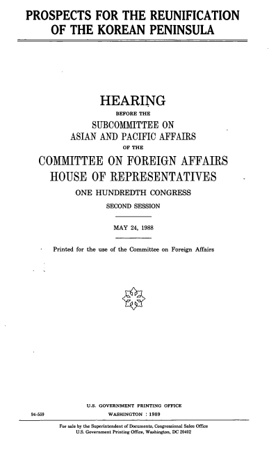 handle is hein.cbhear/prpreun0001 and id is 1 raw text is: PROSPECTS FOR THE REUNIFICATION
OF THE KOREAN PENINSULA

HEARING
BEFORE THE
SUBCOMMITTEE ON
ASIAN AND PACIFIC AFFAIRS
OF THE
COMMITTEE ON FOREIGN AFFAIRS
HOUSE OF REPRESENTATIVES
ONE HUNDREDTH CONGRESS
SECOND SESSION
MAY 24, 1988
Printed for the use of the Committee on Foreign Affairs

U.S. GOVERNMENT PRINTING OFFICE
WASHINGTON : 1989

94-559

For sale by the Superintendent of Documents, Congressional Sales Office
U.S. Government Printing Office, Washington, DC 20402


