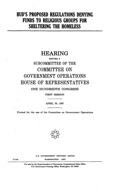 handle is hein.cbhear/prprg0001 and id is 1 raw text is: HUD'S PROPOSED REGULATIONS DENYING
FUNDS TO RELIGIOUS GROUPS FOR
SHELTERING THE HOMELESS

HEARING
BEFORE A
SU]BCOMMITTEE OF THE
COMMITTEE ON
GOVERNMENT OPERATIONS
HOUSE OF REPRESENTATIVES
ONE HUNDREDTH CONGRESS
FIRST SESSION
APRIL 30, 1987
Printed for the use of the Committee on Government Operations
U.S. GOVERNMENT PRINTING OFFICE
75-648                WASHINGTON :1987
For sale by the Superintendent of Documents, Congressional Sales Office
U.S. Government Printing Office, Washington, DC 20402


