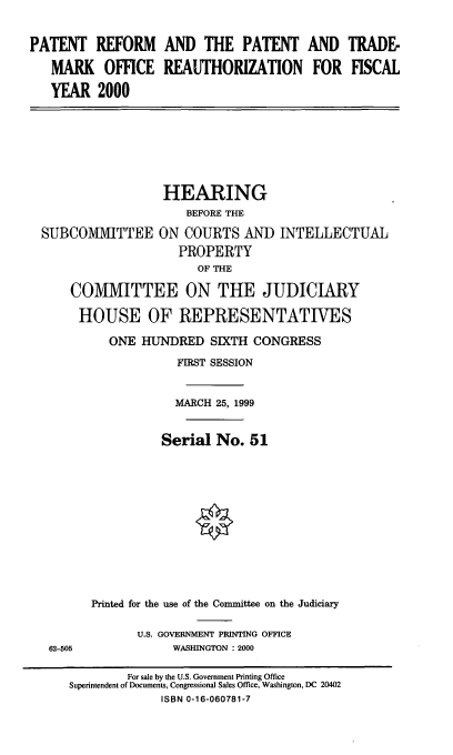handle is hein.cbhear/prptor0001 and id is 1 raw text is: PATENT REFORM AND THE PATENT AND TRADE-
MARK OFFICE REAUTHORIZATION FOR FISCAL
YEAR 2000

SUBCOMMITTEE

HEARING
BEFORE THE
ON COURTS AND INTELLECTUAL
PROPERTY
OF THE

COMMITTEE ON THE JUDICIARY
HOUSE OF REPRESENTATIVES
ONE HUNDRED SIXTH CONGRESS
FIRST SESSION
MARCH 25, 1999
Serial No. 51
Printed for the use of the Committee on the Judiciary
U.S. GOVERNMENT PRINTING OFFICE
62-505                WASHINGTON : 2000
For sale by the U.S. Government Printing Office
Superintendent of Documents, Congressional Sales Office, Washington, DC 20402
ISBN 0-16-060781-7


