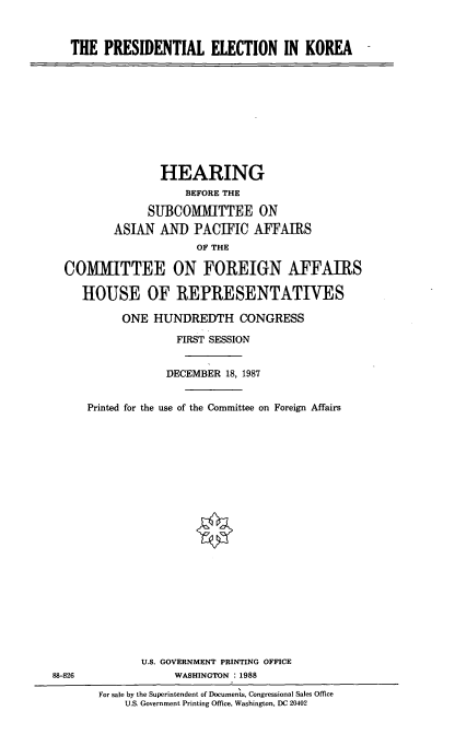 handle is hein.cbhear/prselkr0001 and id is 1 raw text is: THE PRESIDENTIAL ELECTION IN KOREA

HEARING
BEFORE THE
SUBCOMMITTEE ON
ASIAN AN]) PACIFIC AFFAMIRS
OF THE
COMMITTEE ON FOREIGN AFFAIRS
HOUSE OF REPRESENTATIVES
ONE HUNDREDTH CONGRESS
FIRST SESSION
DECEMBER 18, 1987
Printed for the use of the Committee on Foreign Affairs

U.S. GOVERNMENT PRINTING OFFICE
WASHINGTON : 1988

88-826

For sale by the Superintendent of Documents, Congressional Sales Office
U.S. Government Printing Office, Washington, DC 20402


