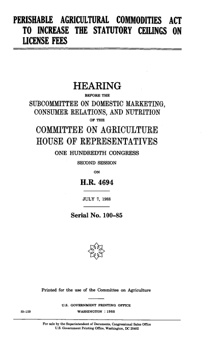 handle is hein.cbhear/prsha0001 and id is 1 raw text is: PERISHABLE AGRICULTURAL COMMODITIES
TO INCREASE THE STATUTORY CEILINGS
LICENSE FEES

HEARING
BEFORE THE
SUBCOMMITTEE ON DOMESTIC MARKETING,
CONSUMER RELATIONS, AND NUTRITION
OF THE
COMMITTEE ON AGRICULTURE
HOUSE OF REPRESENTATIVES
ONE HUNDREDTH CONGRESS
SECOND SESSION
ON
H.R. 4694

JULY 7, 1988

Serial No. 100-85
Printed for the use of the Committee on Agriculture

U.S. GOVERNMENT PRINTING OFFICE
WASHINGTON :1988

For sale by the Superintendent of Documents, Congressional Sales Office
U.S. Government Printing Office, Washington, DC 20402

ACT
ON

89-159


