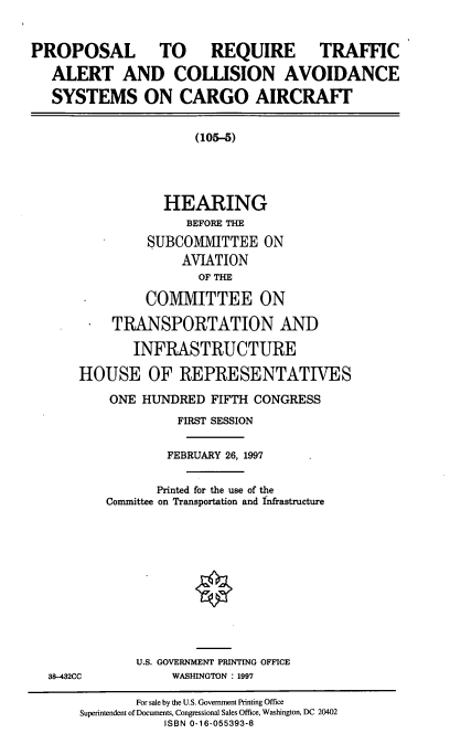 handle is hein.cbhear/prtac0001 and id is 1 raw text is: PROPOSAL TO REQUIRE TRAFFIC
ALERT AND COLLISION AVOIDANCE
SYSTEMS ON CARGO AIRCRAFT

(105-5)
HEARING
BEFORE THE
SUBCOMMITTEE ON
AVIATION
OF THE
COMMITTEE ON
TRANSPORTATION AND
INFRASTRUCTURE
HOUSE OF REPRESENTATIVES
ONE HUNDRED FIFTH CONGRESS
FIRST SESSION
FEBRUARY 26, 1997
Printed for the use of the
Committee on Transportation and Infrastructure

38-432CC

U.S. GOVERNMENT PRINTING OFFICE
WASHINGTON : 1997

For sale by the U.S. Government Printing Office
Superintendent of Documents, Congressional Sales Office, Washington, DC 20402
ISBN 0-16-055393-8



