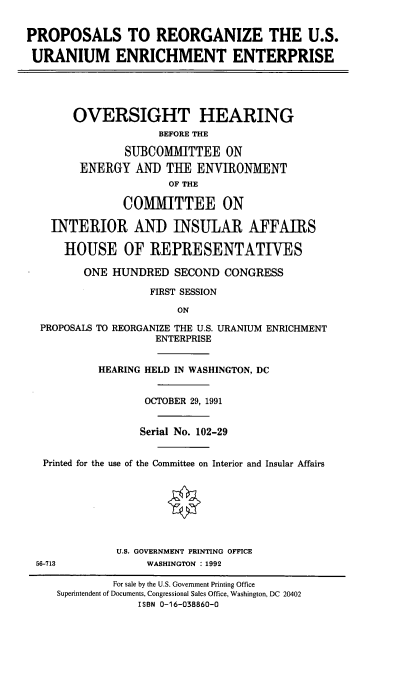 handle is hein.cbhear/prusuee0001 and id is 1 raw text is: PROPOSALS TO REORGANIZE THE U.S.
URANIUM ENRICHMENT ENTERPRISE
OVERSIGHT HEARING
BEFORE THE
SUBCOMMITTEE ON
ENERGY AND THE ENVIRONMENT
OF THE
COMMITTEE ON
INTERIOR AND INSULAR AFFAIRS
HOUSE OF REPRESENTATIVES
ONE HUNDRED SECOND CONGRESS
FIRST SESSION
ON
PROPOSALS TO REORGANIZE THE U.S. URANIUM ENRICHMENT
ENTERPRISE
HEARING HELD IN WASHINGTON, DC
OCTOBER 29, 1991
Serial No. 102-29
Printed for the use of the Committee on Interior and Insular Affairs
U.S. GOVERNMENT PRINTING OFFICE
56-713             WASHINGTON : 1992
For sale by the U.S. Government Printing Office
Superintendent of Documents, Congressional Sales Office, Washington, DC 20402
ISBN 0-16-038860-0


