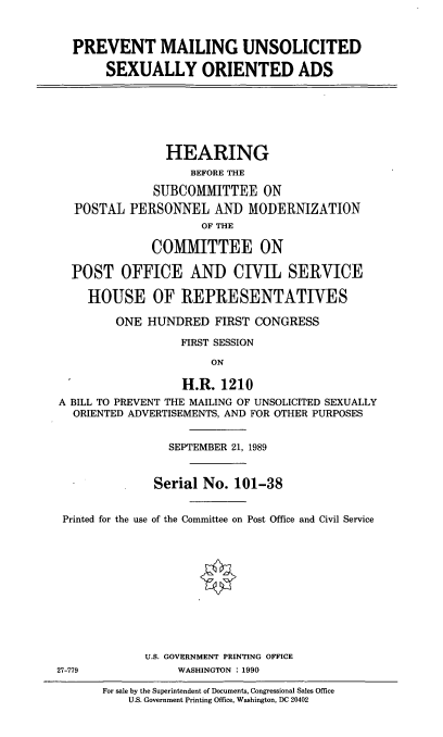 handle is hein.cbhear/prvtml0001 and id is 1 raw text is: PREVENT MAILING UNSOLICITED
SEXUALLY ORIENTED ADS
HEARING
BEFORE THE
SUBCOMMITTEE ON
POSTAL PERSONNEL AND MODERNIZATION
OF THE
COMMITTEE ON
POST OFFICE AND CIVIL SERVICE
HOUSE OF REPRESENTATIVES
ONE HUNDRED FIRST CONGRESS
FIRST SESSION
ON
H.R. 1210
A BILL TO PREVENT THE MAILING OF UNSOLICITED SEXUALLY
ORIENTED ADVERTISEMENTS, AND FOR OTHER PURPOSES
SEPTEMBER 21, 1989
Serial No. 101-38
Printed for the use of the Committee on Post Office and Civil Service
U.S. GOVERNMENT PRINTING OFFICE
27-779           WASHINGTON : 1990

For sale by the Superintendent of Documents, Congressional Sales Office
U.S. Government Printing Office, Washington, DC 20402



