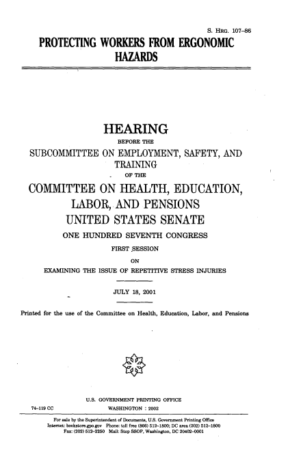handle is hein.cbhear/prwregnc0001 and id is 1 raw text is: 


                                         S. HRG. 107-86

PROTECTING WORKERS FROM ERGONOMIC

                   HAZARDS


                    HEARING
                        BEFORE THE

  SUBCOMMITTEE ON EMPLOYMENT, SAFETY, AND
                       TRAINING
                          OF THE

  COMMITTEE ON HEALTH, EDUCATION,

            LABOR,' AND PENSIONS

            UNITED STATES SENATE

          ONE HUNDRED SEVENTH CONGRESS

                      FIRST .SESSION
                           ON
      EXAMINING THE ISSUE OF REPETITIVE STRESS INJURIES


                       JULY 18, 2001


Printed for the use of the Committee on Health, Education, Labor, and Pensions











                U.S. GOVERNMENT PRINTING OFFICE
   74-119 CC          WASHINGTON : 2002


  For sale by the Superintendent of Documents, U.S. Government Printing Office
Internet: bookstore.gpo.gov Phone: toll free (866) 512-1800; DC area (202) 512-1800
    Fax: (202) 512-2250 Mail: Stop SSOP, Washington, DC 20402-0001


