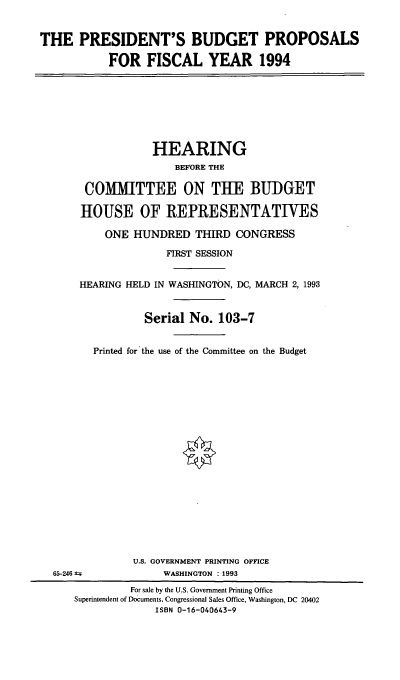 handle is hein.cbhear/psbpfy0001 and id is 1 raw text is: THE PRESIDENT'S BUDGET PROPOSALS
FOR FISCAL YEAR 1994
HEARING
BEFORE THE
COMMITTEE ON THE BUDGET
HOUSE OF REPRESENTATLVES
ONE HUNDRED THIRD CONGRESS
FIRST SESSION
HEARING HELD IN WASHINGTON, DC, MARCH 2, 1993
Serial No. 103-7
Printed for the use of the Committee on the Budget
U.S. GOVERNMENT PRINTING OFFICE
65-246 A=;          WASHINGTON : 1993
For sale by the U.S. Government Printing Office
Superintendent of Documents, Congressional Sales Office, Washington, DC 20402
ISBN 0-16-040643-9


