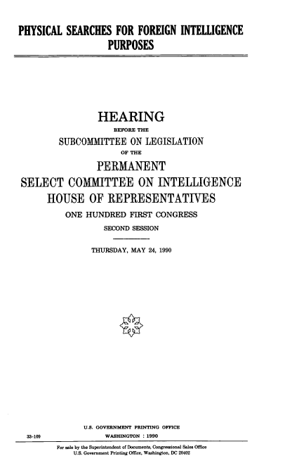 handle is hein.cbhear/psfi0001 and id is 1 raw text is: PHYSICAL SEARCHES FOR FOREIGN INTELLIGENCE
PURPOSES

HEARING
BEFORE THE
SUBCOMMITTEE ON LEGISLATION
OF THE
PERMANENT
SELECT COMMITTEE ON INTELLIGENCE
HOUSE OF REPRESENTATIVES
ONE HUNDRED FIRST CONGRESS
SECOND SESSION
THURSDAY, MAY 24, 1990

U.S. GOVERNMENT PRINTING OFFICE
WASHINGTON : 1990

33-109

For sale by the Superintendent of Documents, Congressional Sales Office
U.S. Government Printing Office, Washington, DC 20402


