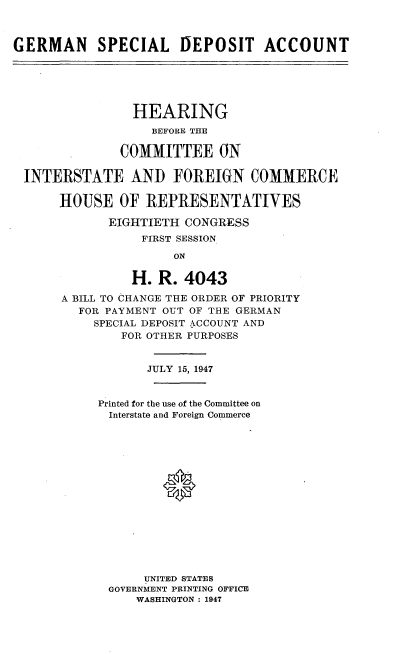 handle is hein.cbhear/psgrif0001 and id is 1 raw text is: 



GERMAN     SPECIAL DEPOSIT ACCOUNT






                HEARING
                   BEFORE THE

              COMMITTEE ON

 INTERSTATE AND FOREIGN COMMERCE

      HOUSE OF REPRESENTATIVES

             EIGHTIETH CONGRESS
                 FIRST SESSION

                      ON


                H. R. 4043

       A BILL TO CHANGE THE ORDER OF PRIORITY
         FOR PAYMENT OUT OF THE GERMAN
           SPECIAL DEPOSIT ACCOUNT AND
               FOR OTHER PURPOSES


                  JULY 15, 1947


           Printed for the use of the Committee on
             Interstate and Foreign Commerce






                    0









                  UNITED STATES
             GOVERNMENT PRINTING OFFICE
                 WASHINGTON : 1947



