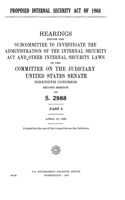 handle is hein.cbhear/psilsia0001 and id is 1 raw text is: 

  PROPOSED  INTERNAL SECURITY ACT OF  1968





               HEARINGS
                  BEFORE THE

    SUBCOMMITTEE   TO  INVESTIGATE  THE
ADMINISTRATION   OF THE  INTERNAL  SECURITY
ACT  ANDOTHER INTERNAL SECURITY LAWS
                    OF THE

    COMMITTEE ON THE JUDICIARY

         UNITED   STATES   SENATE
             NINETIETH CONGRESS
                 SECOND SESSION
                     ON

                 S.  2988

                   PART 6

                   APRIL 18, 1968

        Printed for the use of the Committee on the Judiciary






                    *




            U.S. GOVERNMENT PRINTING OFFICE
   90-550        WASHINGTON : 1968


