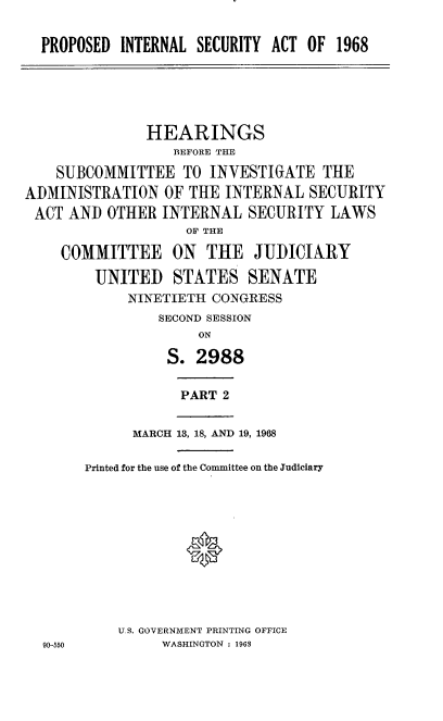handle is hein.cbhear/psitsa0001 and id is 1 raw text is: 


PROPOSED  INTERNAL SECURITY ACT OF  1968


               HEARINGS
                  BEFORE THE

    SUBCOMMITTEE   TO INVESTIGATE   THE
ADMINISTRATION   OF THE INTERNAL  SECURITY
ACT  AND  OTHER  INTERNAL  SECURITY  LAWS
                   OF THE

    COMMITTEE ON THE JUDICIARY

        UNITED STATES SENATE
            NINETIETH  CONGRESS
                SECOND SESSION
                     ON

                 S.  2988


PART 2


      MARCH 13, 18, AND 19, 1968

Printed for the use of the Committee on the Judiciary











    U.S. GOVERNMENT PRINTING OFFICE
         WASHINGTON : 1968


90-550


