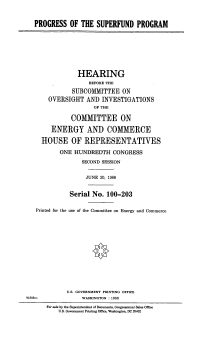 handle is hein.cbhear/pspr0001 and id is 1 raw text is: PROGRESS OF THE SUPERFUND PROGRAM
HEARING
BEFORE THE
SUBCOMMITTEE ON
OVERSIGHT AND INVESTIGATIONS
OF THE
CO1MTTEE ON
ENERGY AND COMMERCE
HOUSE OF REPRESENTATIVES
ONE HUNDREDTH CONGRESS
SECOND SESSION
JUNE 20, 1988
Serial No. 100-203
Printed for the use of the Committee on Energy and Commerce
U.S. GOVERNMENT PRINTING OFFICE
91808=               WASHINGTON : 1988
For sale by the Superintendent of Documents, Congressional Sales Office
U.S. Government Printing Office, Washington, DC 20402


