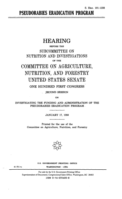 handle is hein.cbhear/psrep0001 and id is 1 raw text is: S. HaG. 101-1238
PSEUDORABIES ERADICATION PROGRAM

HEARING
BEFORE THE
SUBCOMMITTEE ON
NUTRITION AND INVESTIGATIONS
OF THE
COMMITTEE ON AGRICULTURE,
NUTRITION, AND FORESTRY
UNITED STATES SENATE
ONE HUNDRED FIRST CONGRESS
SECOND SESSION
ON
INVESTIGATING THE FUNDING AND ADMINISTRATION OF THE
PSEUDORABIES ERADICATION PROGRAM .

JANUARY 17, 1990
Printed for the use of the
Committee on Agriculture, Nutrition, and Forestry
U.S. GOVERNMENT PRINTING OFFICE
WASHINGTON : 1991

41-311 -

For sale by the U.S. Government Printing Office
Superintendent of Documents, Congressional Sales Office, Washington, DC 20402
ISBN 0-16-035600-8


