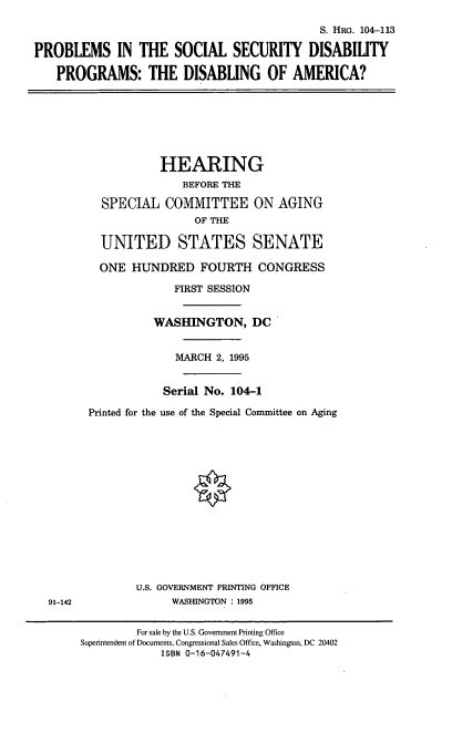 handle is hein.cbhear/pssdp0001 and id is 1 raw text is: S. HRG. 104-113
PROBLEMS IN THE SOCIAL SECURITY DISABILITY
PROGRAMS: THE DISABLING OF AMERICA?
HEARING
BEFORE THE
SPECIAL COMMITTEE ON AGING
OF THE
UNITED STATES SENATE
ONE HUNDRED FOURTH CONGRESS
FIRST SESSION
WASHINGTON, DC
MARCH 2, 1995
Serial No. 104-1
Printed for the use of the Special Committee on Aging
U.S. GOVERNMENT PRINTING OFFICE
91-142            WASHINGTON : 1995

For sale by the U.S. Government Printing Office
Superintendent of Documents, Congressional Sales Office, Washington, DC 20402
ISBN 0-16-047491-4


