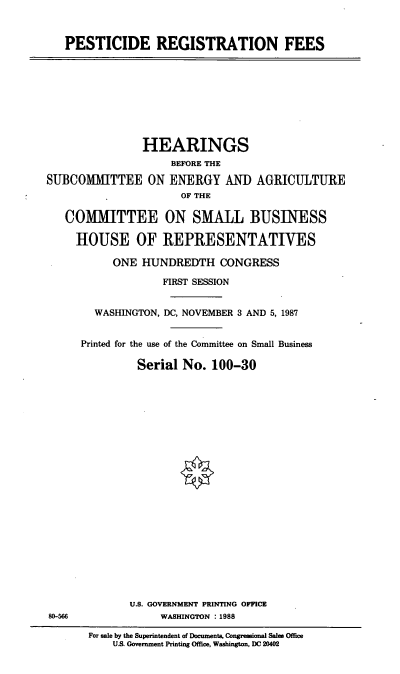 handle is hein.cbhear/pstrgs0001 and id is 1 raw text is: PESTICIDE REGISTRATION FEES

HEARINGS
BEFORE THE
SUBCOMMITTEE ON ENERGY AND AGRICULTURE
OF THE
COMMITTEE ON SMALL BUSINESS
HOUSE OF REPRESENTATIVES
ONE HUNDREDTH CONGRESS
FIRST SESSION
WASHINGTON, DC, NOVEMBER 3 AND 5, 1987
Printed for the use of the Committee on Small Business
Serial No. 100-30

U.S. GOVERNMENT PRINTING OFFICE
WASHINGTON :1988

80-566

For sale by the Superintendent of Documents, Congressional Sales Office
US. Government Printing Office, Washington, DC 20402


