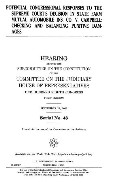 handle is hein.cbhear/ptcongr0001 and id is 1 raw text is: POTENTIAL CONGRESSIONAL RESPONSES TO THE
SUPREME COURT'S DECISION IN STATE FARM
MUTUAL AUTOMOBILE INS. CO. V. CAMPBELL:
CHECKING AND BALANCING PUNITIVE DAM-
AGES

HEARING
BEFORE THE
SUBCOMMITTEE ON THE CONSTITUTION
OF THE
COMMITTEE ON THE JUDICIARY
HOUSE OF REPRESENTATIVES
ONE HUNDRED EIGHTH CONGRESS
FIRST SESSION
SEPTEMBER 23, 2003
Serial No. 48
Printed for the use of the Committee on the Judiciary
Available via the World Wide Web: http://www.house.gov/judiciary

89-462PDF

U.S. GOVERNMENT PRINTING OFFICE
WASHINGTON : 2003

For sale by the Superintendent of Documents, U.S. Government Printing Office
Internet: bookstore.gpo.gov Phone: toll free (866) 512-1800; DC area (202) 512-1800
Fax: (202) 512-2250 Mail: Stop SSOP, Washington, DC 20402-0001


