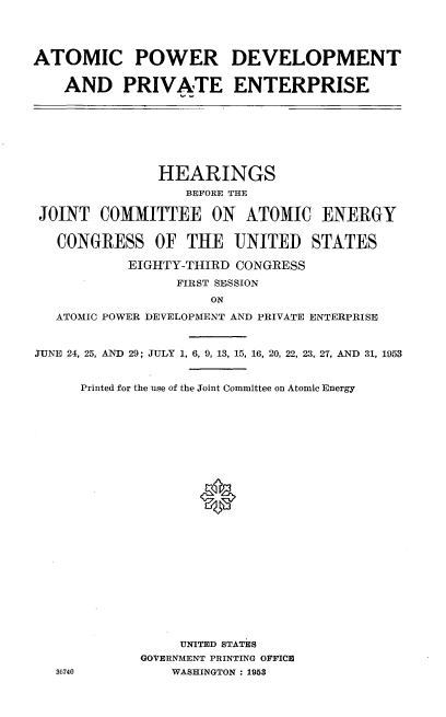 handle is hein.cbhear/ptmgy0001 and id is 1 raw text is: 




ATOMIC POWER DEVELOPMENT


    AND PRIVATE ENTERPRISE


               HEARINGS
                  BEFORE THE

JOINT   COMMITTEE ON ATOMIC ENERGY


   CONGRESS   OF  THE   UNITED   STATES

           EIGHTY-THIRD CONGRESS
                 FIRST SESSION
                     ON

   ATOMIC POWER DEVELOPMENT AND PRIVATE ENTERPRISE


JUNE 24, 25, AND 29; JULY 1, 6, 9, 13, 15, 16, 20, 22, 23, 27, AND 31, 1953


     Printed for the use of the Joint Committee on Atomic Energy

























                 UNITED STATES
             GOVERNMENT PRINTING OFFICE
   36740        WASHINGTON : 1953


