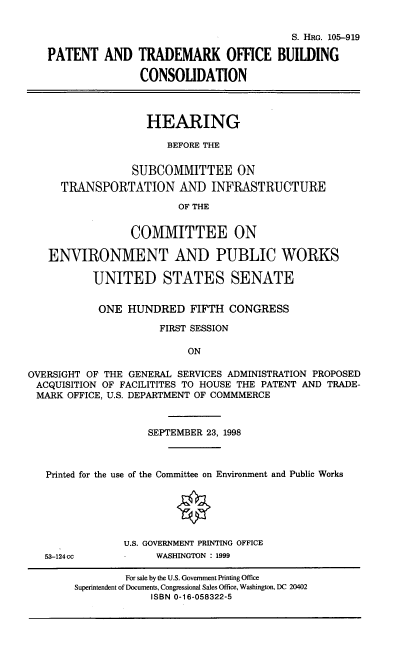 handle is hein.cbhear/ptobc0001 and id is 1 raw text is: S. HRG. 105-919
PATENT AND TRADEMARK OFFICE BUILDING
CONSOLIDATION
HEARING
BEFORE THE
SUBCOMMITTEE ON
TRANSPORTATION AND INFRASTRUCTURE
OF THE
COMMITTEE ON
ENVIRONMENT AND PUBLIC WORKS
UNITED STATES SENATE
ONE HUNDRED FIFTH CONGRESS
FIRST SESSION
ON
OVERSIGHT OF THE GENERAL SERVICES ADMINISTRATION PROPOSED
ACQUISITION OF FACILITITES TO HOUSE THE PATENT AND TRADE-
MARK OFFICE, U.S. DEPARTMENT OF COMMMERCE
SEPTEMBER 23, 1998
Printed for the use of the Committee on Environment and Public Works
U.S. GOVERNMENT PRINTING OFFICE
53-124cc            WASHINGTON : 1999
For sale by the U.S. Government Printing Office
Superintendent of Documents, Congressional Sales Office, Washington, DC 20402
ISBN 0-16-058322-5


