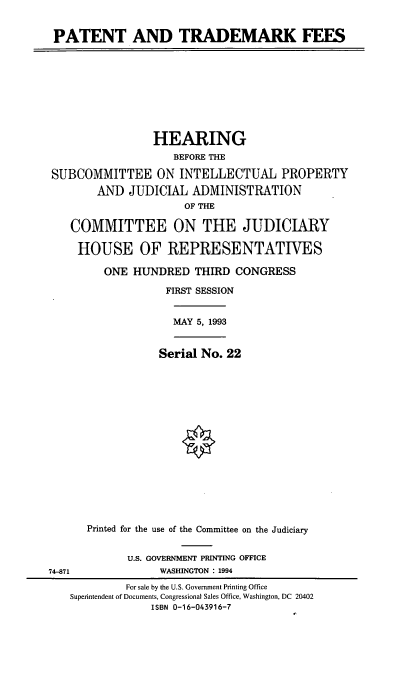 handle is hein.cbhear/ptrdmk0001 and id is 1 raw text is: PATENT AND TRADEMARK FEES
HEARING
BEFORE THE
SUBCOMMITTEE ON INTELLECTUAL PROPERTY
AND JUDICIAL ADMINISTRATION
OF THE
COMMITTEE ON THE JUDICIARY
HOUSE OF REPRESENTATIVES
ONE HUNDRED THIRD CONGRESS
FIRST SESSION
MAY 5, 1993
Serial No. 22
Printed for the use of the Committee on the Judiciary
U.S. GOVERNMENT PRINTING OFFICE
74-871               WASHINGTON : 1994
For sale by the U.S. Government Printing Office
Superintendent of Documents, Congressional Sales Office, Washington, DC 20402
ISBN 0-16-043916-7


