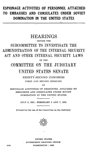 handle is hein.cbhear/pttcd0001 and id is 1 raw text is: 


ESPIONAGE ACTIVITIES OF PERSQNNEL ATTKCHED

TO EMBASSIES AND CONSULATES UNDER SOVIET

      DOMINATION IN THE UNITED STATES







                HEARINGS.
                   BEFORE THE

     SUBCOMMITTEE TO INVESTIGATE THE

ADMINISTRATION OF THE INTERNAL SECURITY

ACT AND OTHER INTERNAL SECURITY LAWS

                     OF THE

     COMMITTEE ON      THE JUDICIARY


         UNITED    STATES SENATE

           EIGHTY-SECOND CONGRESS

             FIRST AND SECOND SESSIONS
                      ON
    ESPIONAGE ACTIVITIES OF PERSONNEL ATTACHED TO
       EMBASSIES AND CONSULATES UNDER SOVIET
          DOMINATION IN THE UNITED STATES


          JULY 9, 1951; FEBRUARY 5 AND 7, 1952


        Printed for the use of the Committee on the Judiciary












                  UNITED STATES
             GOVERNMENT PRINTING OFFICE
  97249          WASHINGTON : 1952


