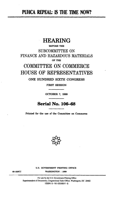 handle is hein.cbhear/puhca0001 and id is 1 raw text is: PUHCA REPEAL: IS THE TIME NOW?
HEARING
'BEFORE THE
SUBCOMMITTEE ON
FINANCE AND HAZARDOUS MATERIALS
OF THE
COMMITTEE ON COMMERCE
HOUSE OF REPRESENTATIVES
ONE HUNDRED SIXTH CONGRESS
FIRST SESSION
OCTOBER 7, 1999
Serial No. 106-68
Printed for -the use of the Committee on Commerce
U.S. GOVERNMENT PRINTING OFFICE
60-358CC             WASHINGTON : 1999
For sale by the U.S. Government Printing Office
Superintendent of Documents, Congressional Sales Office, Washington, DC 20402
ISBN 0-16-059891-5


