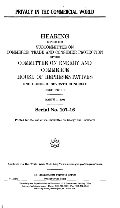 handle is hein.cbhear/pvcmw0001 and id is 1 raw text is: PRIVACY IN THE COMMERCIAL WORLD

HEARING
BEFORE THE
SUBCOMMITTEE ON
COMMERCE, TRADE AND CONSUMER PROTECTION
OF THE
COMMITTEE ON ENERGY AND
COMMERCE
HOUSE OF REPRESENTATIVES
ONE HUNDRED SEVENTH CONGRESS
FIRST SESSION
MARCH 1, 2001
Serial No. 107-16
Printed for the use of the Committee on Energy and Commerce
Available via the World Wide Web: http-//www.access.gpo.gov/congress/house
U.S. GOVERNMENT PRINTING OFFICE
71-496PS               WASHINGTON : 2001
For sale by the Superintendent of Documents, U.S. Government Printing Office
Internet: bookstore.gpo.gov Phone: (202) 512-1800 Fax: (202) 512-2250
Mail: Stop SSOP, Washington, DC 20402-0001


