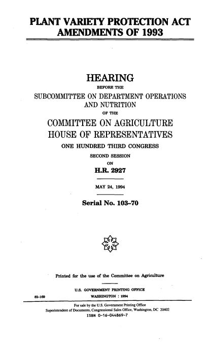 handle is hein.cbhear/pvpaa0001 and id is 1 raw text is: PLANT VARIETY PROTECTION ACT
AMENDMENTS OF 1993
HEARING
BEFORE THE
SUBCOMMITTEE ON DEPARTMENT OPERATIONS
AND NUTRITION
OF THE
COMMITTEE ON AGRICULTURE
HOUSE OF REPRESENTATIVES
ONE HUNDRED THIRD CONGRESS
SECOND SESSION
ON
H.R. 2927
MAY 24, 1994
Serial No. 103-70
Printed for the use of the Conumittee on Agriculture
U.S. GOVERNMENT PRINTING OFFICE
82-169             WASHINGTON : 1994
For sale by the U.S. Government Printing Office
Superintendent of Documents, Congressional Sales Office, Washington, DC 20402
ISBN 0-16-044869-7


