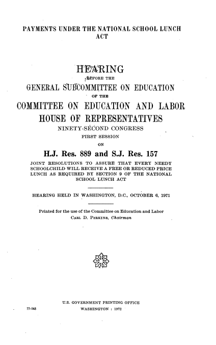 handle is hein.cbhear/pymntl0001 and id is 1 raw text is: 




  PAYMENTS UNDER THE NATIONAL SCHOOL LUNCH
                       ACT






                 HEARING
                   1UFORE THE

   GENERAL SUICOMMITTEE ON EDUCATION
                     OF THE


COMMITTEE ON EDUCATION AND LABOR

      HOUSE OF REPRESENTATIVES
            NINETY-SECOND CONGRESS
                  FIRST SESSION
                       ON

        H.J. Res. 889 and S.J. Res. 157

    JOINT RESOLUTIONS TO ASSURE THAT EVERY NEEDY
    SCHOOLCHILD WILL RECEIVE A FREE OR REDUCED PRICE
    LUNCH AS REQUIRED BY SECTION 9 OF THE NATIONAL
                 SCHOOL LUNCH ACT


    HEARING HELD IN WASHINGTON, D.C., OCTOBER 6, 1971


      Printed for the use of the Committee on Education and Labor
               CARL D. PERKINS, Chairman







                      *








             U.S. GOVERNMENT PRINTING OFFICE
   77-945         WASHINGTON : 1972


